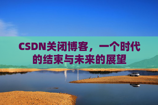 CSDN关闭博客，一个时代的结束与未来的展望